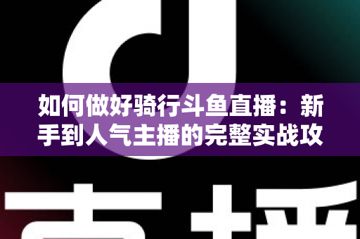 如何做好骑行斗鱼直播：新手到人气主播的完整实战攻略