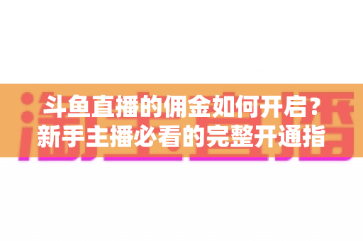 斗鱼直播的佣金如何开启？新手主播必看的完整开通指南与带货变现攻略