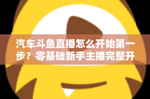 汽车斗鱼直播怎么开始第一步？零基础新手主播完整开播指南