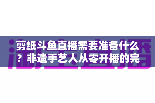 剪纸斗鱼直播需要准备什么?非遗手艺人从零开播的完整准备清单与实战攻略 剪纸斗鱼直播需要准备什么?非遗手艺人从零开播的完整准备清单与实战攻略
