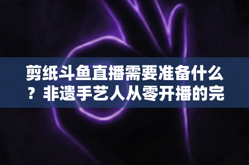 剪纸斗鱼直播需要准备什么?非遗手艺人从零开播的完整准备清单与实战攻略 剪纸斗鱼直播需要准备什么?非遗手艺人从零开播的完整准备清单与实战攻略
