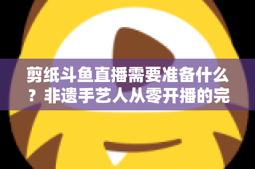 剪纸斗鱼直播需要准备什么?非遗手艺人从零开播的完整准备清单与实战攻略 剪纸斗鱼直播需要准备什么?非遗手艺人从零开播的完整准备清单与实战攻略