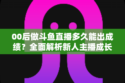 00后做斗鱼直播多久能出成绩?全面解析新人主播成长周期与变现提速指南 00后做斗鱼直播多久能出成绩?全面解析新人主播成长周期与变现提速指南