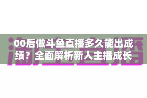 00后做斗鱼直播多久能出成绩?全面解析新人主播成长周期与变现提速指南 00后做斗鱼直播多久能出成绩?全面解析新人主播成长周期与变现提速指南