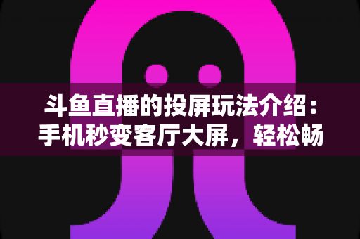 斗鱼直播的投屏玩法介绍：手机秒变客厅大屏，轻松畅享高清电竞观赛新体验