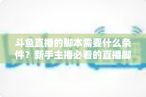 斗鱼直播的脚本需要什么条件?新手主播必看的直播脚本撰写全攻略 斗鱼直播的脚本需要什么条件?新手主播必看的直播脚本撰写全攻略