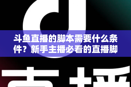 斗鱼直播的脚本需要什么条件?新手主播必看的直播脚本撰写全攻略 斗鱼直播的脚本需要什么条件?新手主播必看的直播脚本撰写全攻略