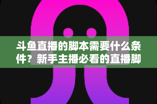 斗鱼直播的脚本需要什么条件?新手主播必看的直播脚本撰写全攻略 斗鱼直播的脚本需要什么条件?新手主播必看的直播脚本撰写全攻略