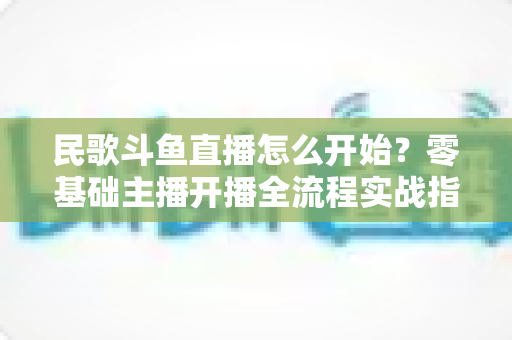 民歌斗鱼直播怎么开始?零基础主播开播全流程实战指南 民歌斗鱼直播怎么开始?零基础主播开播全流程实战指南