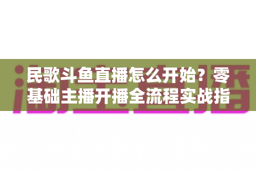 民歌斗鱼直播怎么开始?零基础主播开播全流程实战指南 民歌斗鱼直播怎么开始?零基础主播开播全流程实战指南