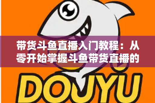带货斗鱼直播入门教程:从零开始掌握斗鱼带货直播的核心技巧与实战指南 带货斗鱼直播入门教程:从零开始掌握斗鱼带货直播的核心技巧与实战指南