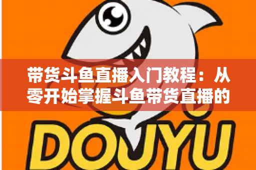 带货斗鱼直播入门教程:从零开始掌握斗鱼带货直播的核心技巧与实战指南 带货斗鱼直播入门教程:从零开始掌握斗鱼带货直播的核心技巧与实战指南