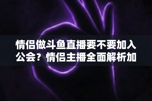 情侣做斗鱼直播要不要加入公会?情侣主播全面解析加入公会的利弊与选择指南 情侣做斗鱼直播要不要加入公会?情侣主播全面解析加入公会的利弊与选择指南