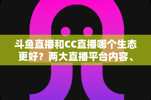 斗鱼直播和CC直播哪个生态更好？两大直播平台内容、主播与用户体验全维度深度对比