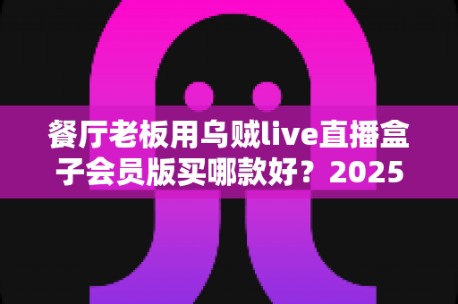 餐厅老板用乌贼live直播盒子会员版买哪款好？2025年餐饮直播设备选购全指南