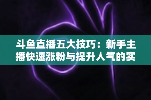 斗鱼直播五大技巧:新手主播快速涨粉与提升人气的实战指南 斗鱼直播五大技巧:新手主播快速涨粉与提升人气的实战指南