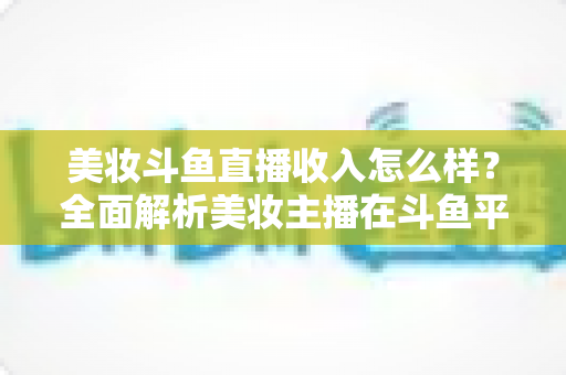 美妆斗鱼直播收入怎么样?全面解析美妆主播在斗鱼平台的真实收益与赚钱之道 美妆斗鱼直播收入怎么样?全面解析美妆主播在斗鱼平台的真实收益与赚钱之道