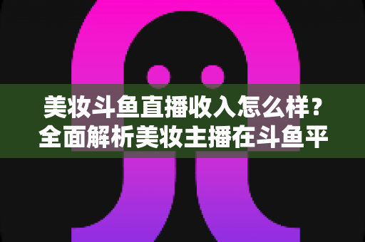 美妆斗鱼直播收入怎么样?全面解析美妆主播在斗鱼平台的真实收益与赚钱之道 美妆斗鱼直播收入怎么样?全面解析美妆主播在斗鱼平台的真实收益与赚钱之道