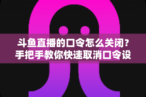 斗鱼直播的口令怎么关闭?手把手教你快速取消口令设置的完整实用教程 斗鱼直播的口令怎么关闭?手把手教你快速取消口令设置的完整实用教程