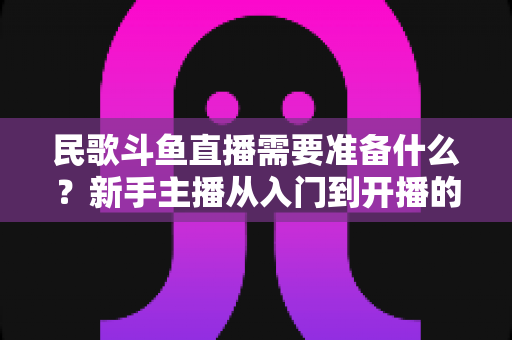 民歌斗鱼直播需要准备什么?新手主播从入门到开播的全流程准备指南 民歌斗鱼直播需要准备什么?新手主播从入门到开播的全流程准备指南
