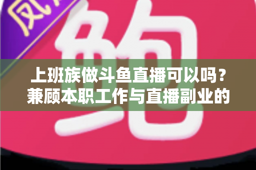 上班族做斗鱼直播可以吗？兼顾本职工作与直播副业的全面实战指南