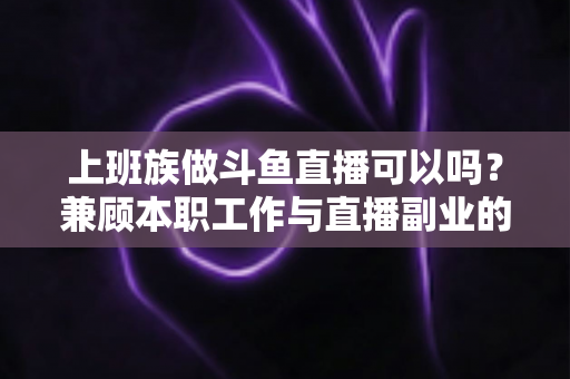 上班族做斗鱼直播可以吗？兼顾本职工作与直播副业的全面实战指南
