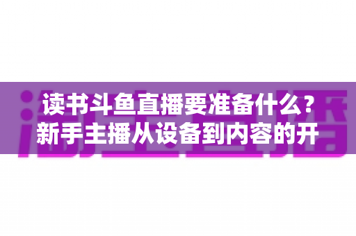 读书斗鱼直播要准备什么?新手主播从设备到内容的开播全攻略 读书斗鱼直播要准备什么?新手主播从设备到内容的开播全攻略