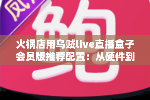 火锅店用乌贼live直播盒子会员版推荐配置:从硬件到网络的一站式高效开播方案 火锅店用乌贼live直播盒子会员版推荐配置:从硬件到网络的一站式高效开播方案