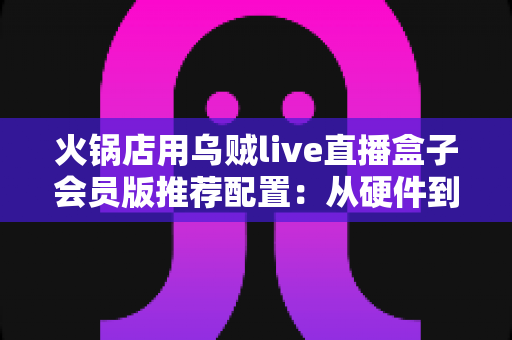 火锅店用乌贼live直播盒子会员版推荐配置：从硬件到网络的一站式高效开播方案