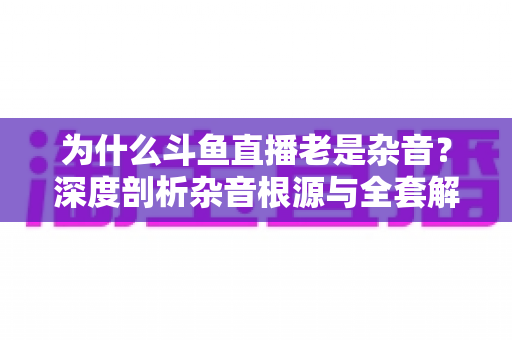 为什么斗鱼直播老是杂音？深度剖析杂音根源与全套解决指南
