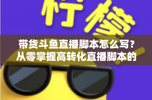 带货斗鱼直播脚本怎么写?从零掌握高转化直播脚本的完整创作指南 带货斗鱼直播脚本怎么写?从零掌握高转化直播脚本的完整创作指南