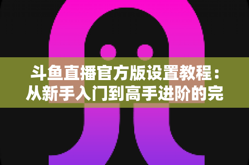 斗鱼直播官方版设置教程:从新手入门到高手进阶的完整配置指南 斗鱼直播官方版设置教程:从新手入门到高手进阶的完整配置指南