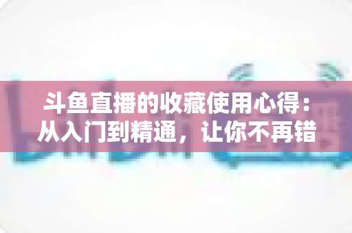 斗鱼直播的收藏使用心得:从入门到精通,让你不再错过任何精彩直播的完整指南 斗鱼直播的收藏使用心得:从入门到精通,让你不再错过任何精彩直播的完整指南