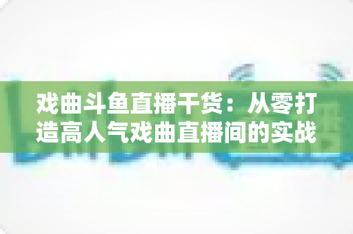 戏曲斗鱼直播干货：从零打造高人气戏曲直播间的实战指南