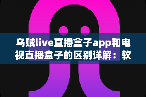 乌贼live直播盒子app和电视直播盒子的区别详解：软件与硬件观影方案全面对比指南