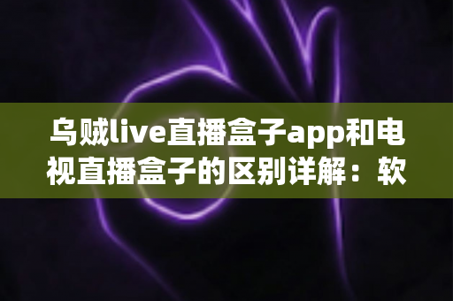 乌贼live直播盒子app和电视直播盒子的区别详解：软件与硬件观影方案全面对比指南
