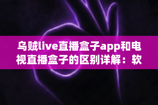 乌贼live直播盒子app和电视直播盒子的区别详解：软件与硬件观影方案全面对比指南