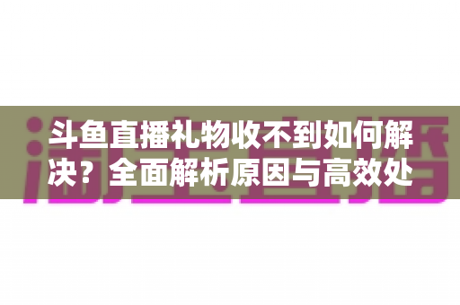 斗鱼直播礼物收不到如何解决?全面解析原因与高效处理指南,轻松找回您的每一份心意 斗鱼直播礼物收不到如何解决?全面解析原因与高效处理指南,轻松找回您的每一份心意