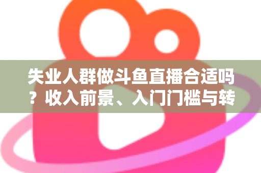失业人群做斗鱼直播合适吗？收入前景、入门门槛与转型建议全解析