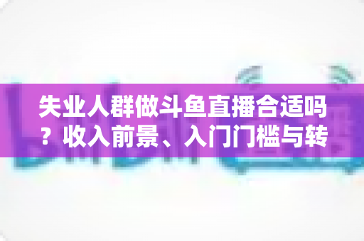 失业人群做斗鱼直播合适吗？收入前景、入门门槛与转型建议全解析