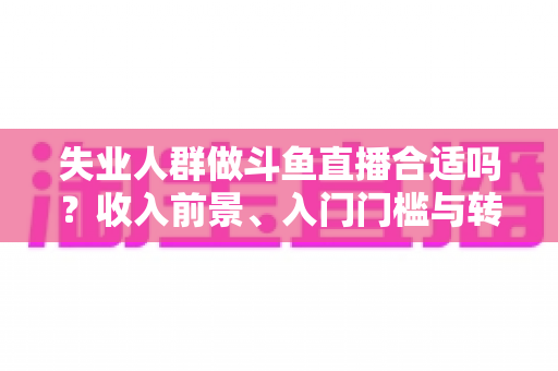 失业人群做斗鱼直播合适吗？收入前景、入门门槛与转型建议全解析