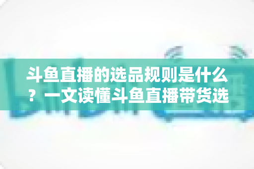 斗鱼直播的选品规则是什么?一文读懂斗鱼直播带货选品标准、资质要求与合规避坑指南 斗鱼直播的选品规则是什么?一文读懂斗鱼直播带货选品标准、资质要求与合规避坑指南