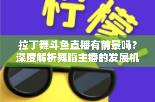 拉丁舞斗鱼直播有前景吗？深度解析舞蹈主播的发展机遇、挑战与变现路径