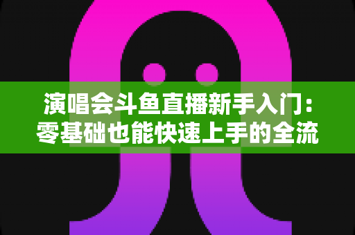 演唱会斗鱼直播新手入门:零基础也能快速上手的全流程实战指南 演唱会斗鱼直播新手入门:零基础也能快速上手的全流程实战指南