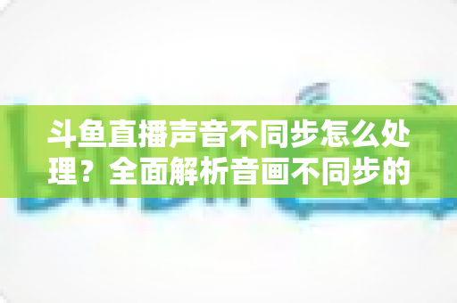 斗鱼直播声音不同步怎么处理?全面解析音画不同步的成因与实用修复方案 斗鱼直播声音不同步怎么处理?全面解析音画不同步的成因与实用修复方案