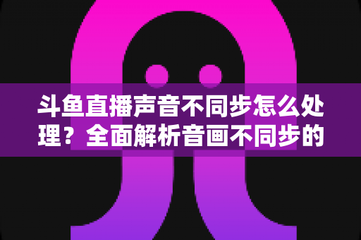斗鱼直播声音不同步怎么处理?全面解析音画不同步的成因与实用修复方案 斗鱼直播声音不同步怎么处理?全面解析音画不同步的成因与实用修复方案
