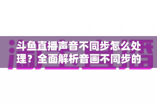 斗鱼直播声音不同步怎么处理?全面解析音画不同步的成因与实用修复方案 斗鱼直播声音不同步怎么处理?全面解析音画不同步的成因与实用修复方案