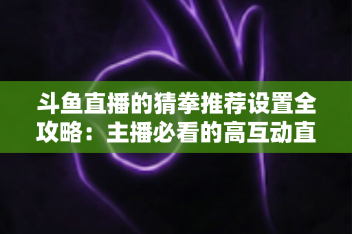 斗鱼直播的猜拳推荐设置全攻略:主播必看的高互动直播优化指南 斗鱼直播的猜拳推荐设置全攻略:主播必看的高互动直播优化指南
