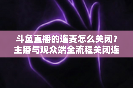 斗鱼直播的连麦怎么关闭？主播与观众端全流程关闭连麦实操指南