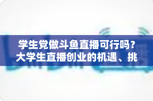 学生党做斗鱼直播可行吗？大学生直播创业的机遇、挑战与实战指南